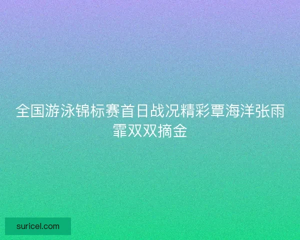 全国游泳锦标赛首日战况精彩覃海洋张雨霏双双摘金