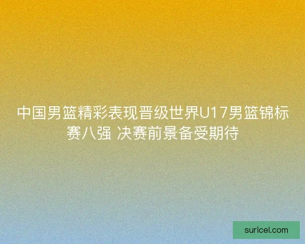 中国男篮精彩表现晋级世界U17男篮锦标赛八强 决赛前景备受期待