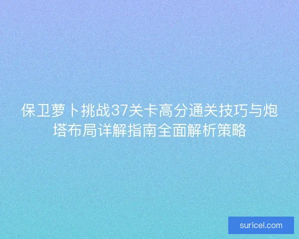 保卫萝卜挑战37关卡高分通关技巧与炮塔布局详解指南全面解析策略